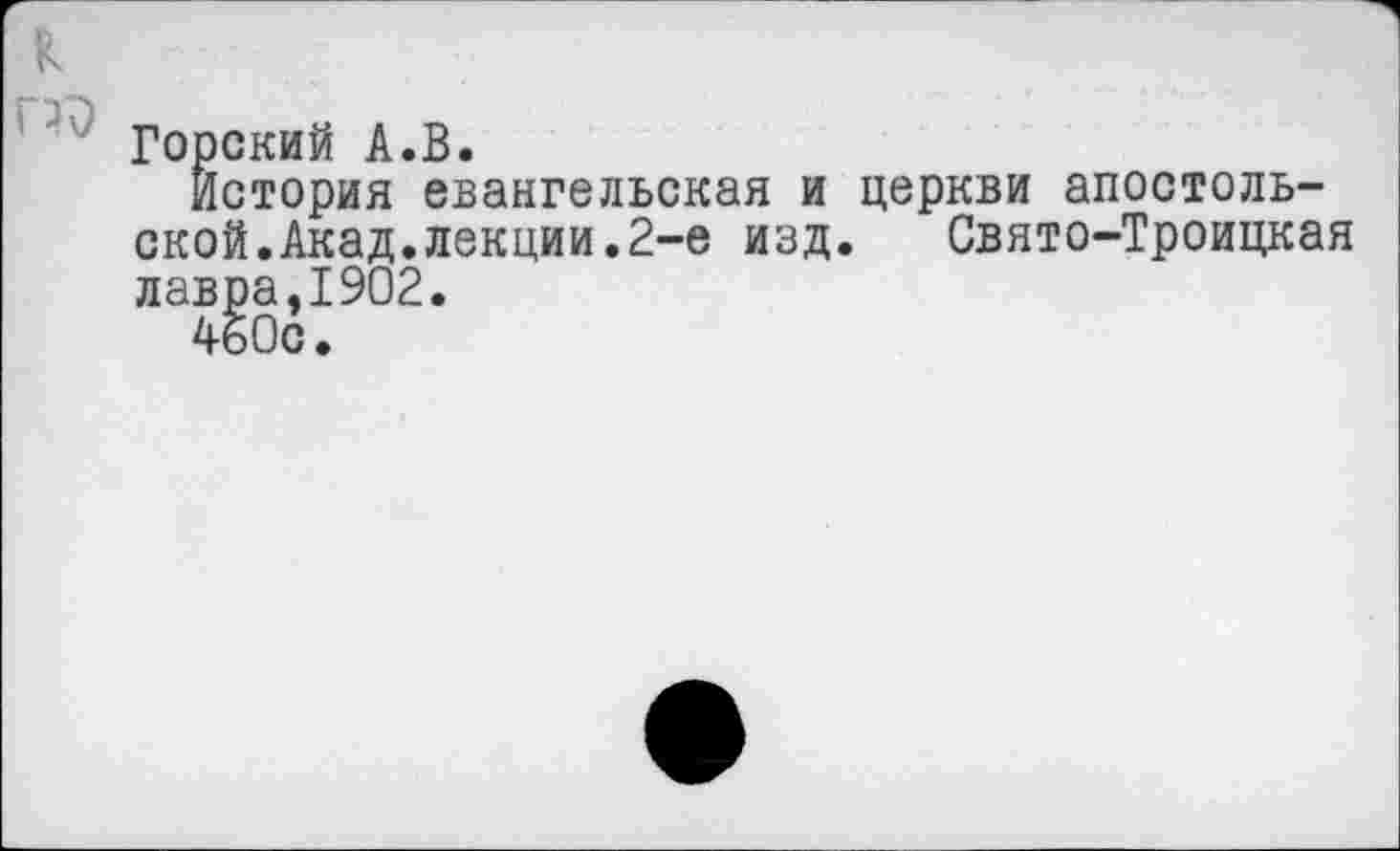 ﻿к то
Горский А.В.
История евангельская и церкви апостольской. Акад, лекции.2-е изд. Свято-Троицкая лавра,1902.
460с.